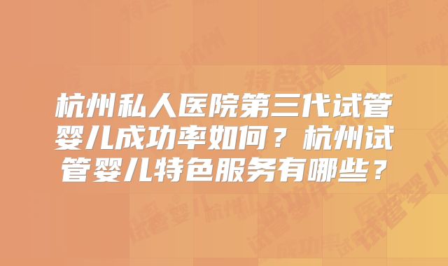 杭州私人医院第三代试管婴儿成功率如何?杭州试管婴儿特色服务有哪些?