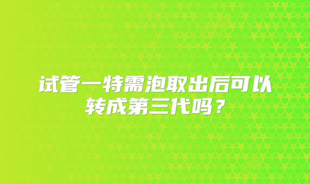 试管一特需泡取出后可以转成第三代吗？
