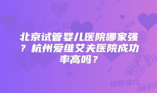 北京试管婴儿医院哪家强?杭州爱维艾夫医院成功率高吗?