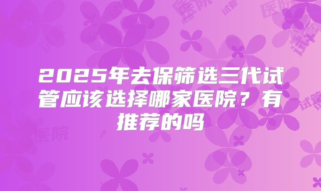 2025年去保筛选三代试管应该选择哪家医院?有推荐的吗