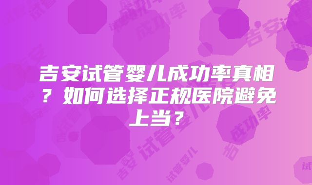 吉安试管婴儿成功率真相？如何选择正规医院避免上当？