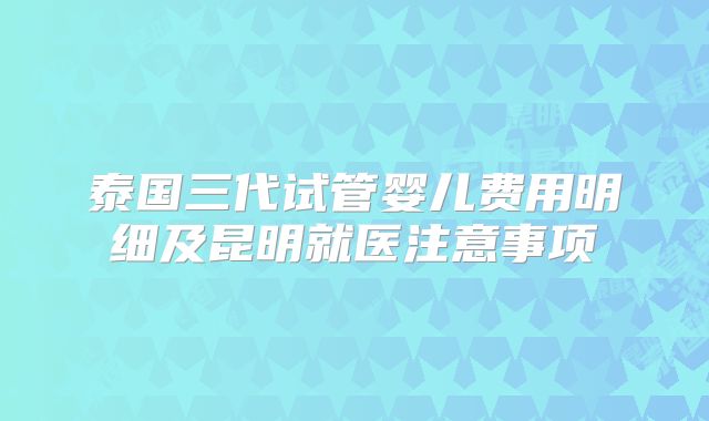 泰国三代试管婴儿费用明细及昆明就医注意事项