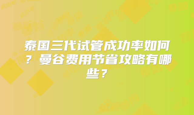 泰国三代试管成功率如何?曼谷费用节省攻略有哪些?
