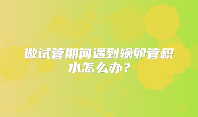 做试管期间遇到输卵管积水怎么办?