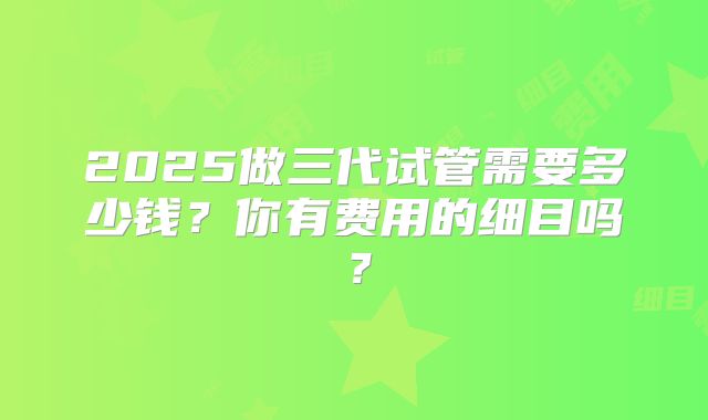 2025做三代试管需要多少钱?你有费用的细目吗?