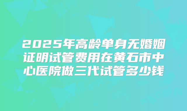 2025年高龄单身无婚姻证明试管费用在黄石市中心医院做三代试管多少钱
