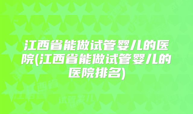 江西省能做试管婴儿的医院(江西省能做试管婴儿的医院排名)