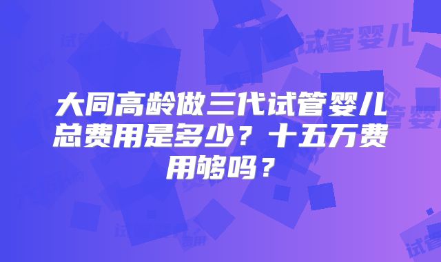 大同高龄做三代试管婴儿总费用是多少?十五万费用够吗?