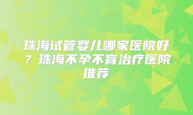 珠海试管婴儿哪家医院好?珠海不孕不育治疗医院推荐