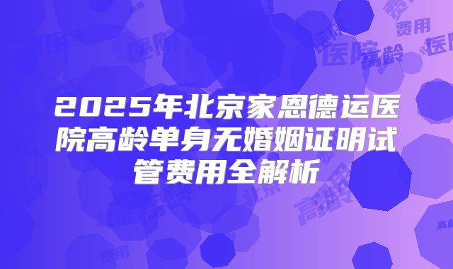 2025年北京家恩德运医院高龄单身无婚姻证明试管费用全解析