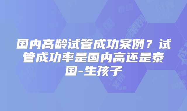 国内高龄试管成功案例？试管成功率是国内高还是泰国-生孩子