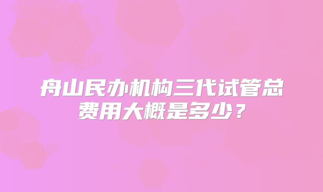 舟山民办机构三代试管总费用大概是多少?