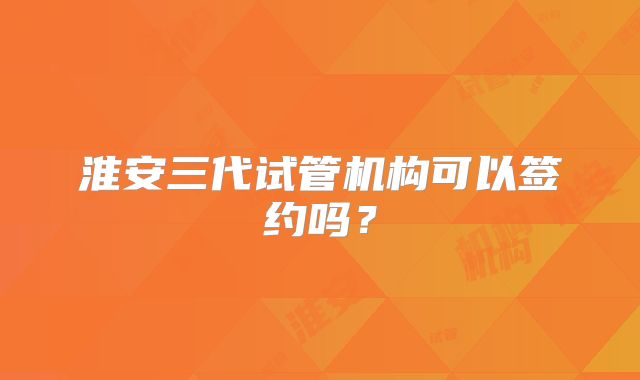 淮安三代试管机构可以签约吗?