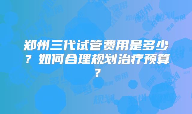 郑州三代试管费用是多少?如何合理规划治疗预算?
