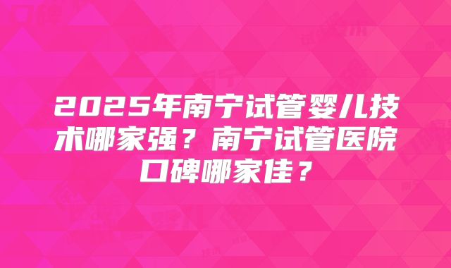 2025年南宁试管婴儿技术哪家强?南宁试管医院口碑哪家佳?
