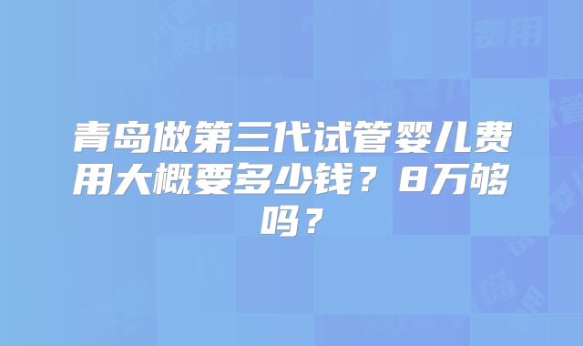 青岛做第三代试管婴儿费用大概要多少钱？8万够吗？