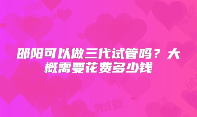 邵阳可以做三代试管吗？大概需要花费多少钱