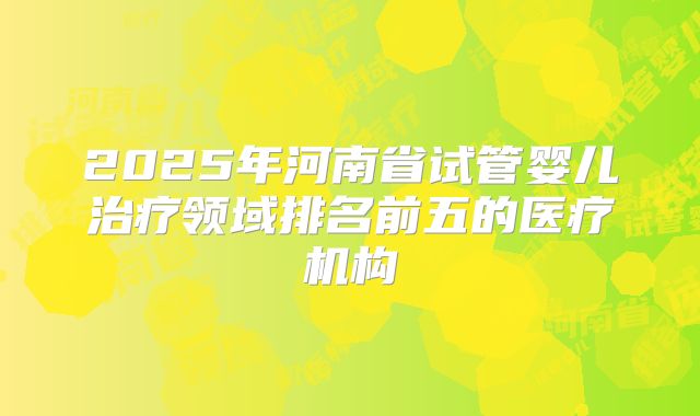 2025年河南省试管婴儿治疗领域排名前五的医疗机构