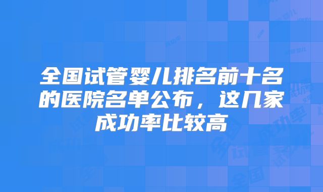 全国试管婴儿排名前十名的医院名单公布,这几家成功率比较高