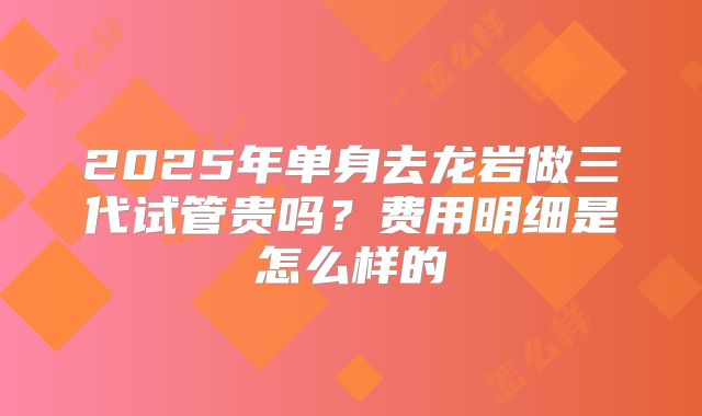 2025年单身去龙岩做三代试管贵吗?费用明细是怎么样的
