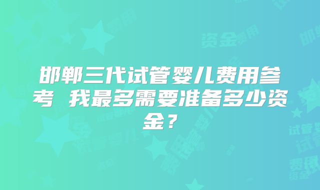 邯郸三代试管婴儿费用参考 我最多需要准备多少资金？