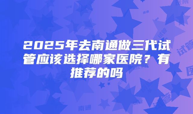 2025年去南通做三代试管应该选择哪家医院?有推荐的吗