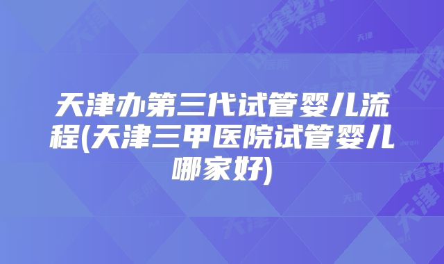 天津办第三代试管婴儿流程(天津三甲医院试管婴儿哪家好)