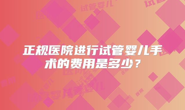 正规医院进行试管婴儿手术的费用是多少？
