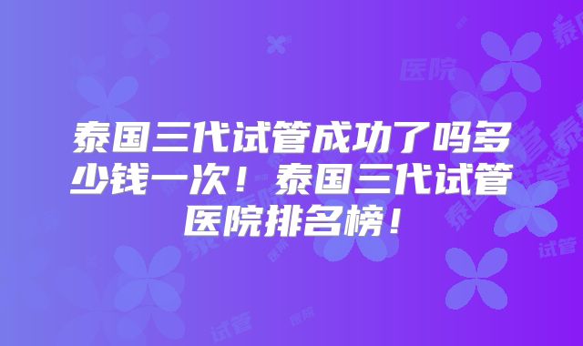 泰国三代试管成功了吗多少钱一次!泰国三代试管医院排名榜!