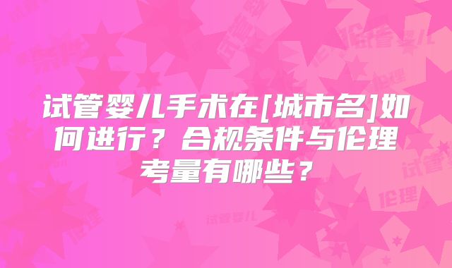 试管婴儿手术在[城市名]如何进行？合规条件与伦理考量有哪些？