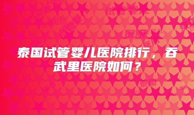 泰国试管婴儿医院排行，吞武里医院如何？