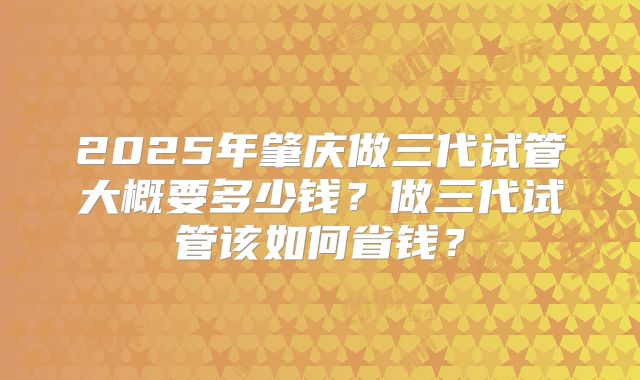 2025年肇庆做三代试管大概要多少钱？做三代试管该如何省钱？