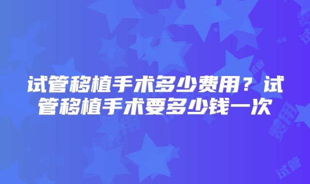 试管移植手术多少费用？试管移植手术要多少钱一次
