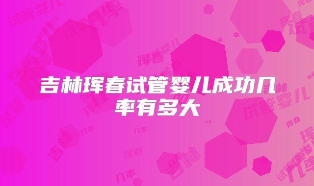 吉林珲春试管婴儿成功几率有多大