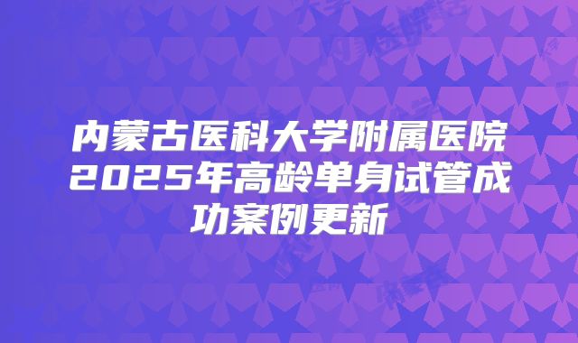 内蒙古医科大学附属医院2025年高龄单身试管成功案例更新