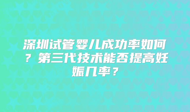 深圳试管婴儿成功率如何？第三代技术能否提高妊娠几率？