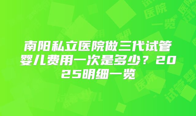南阳私立医院做三代试管婴儿费用一次是多少?2025明细一览