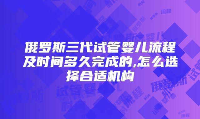 俄罗斯三代试管婴儿流程及时间多久完成的,怎么选择合适机构