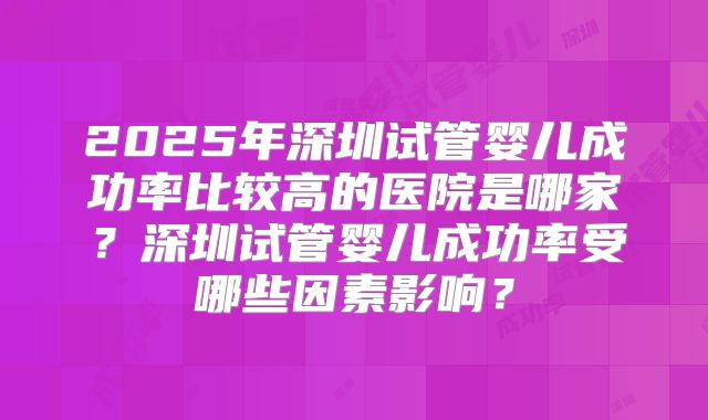 2025年深圳试管婴儿成功率比较高的医院是哪家?深圳试管婴儿成功率受哪些因素影响?