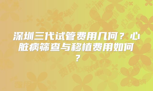 深圳三代试管费用几何？心脏病筛查与移植费用如何？