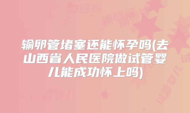 输卵管堵塞还能怀孕吗(去山西省人民医院做试管婴儿能成功怀上吗)