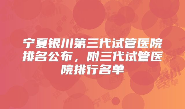 宁夏银川第三代试管医院排名公布，附三代试管医院排行名单
