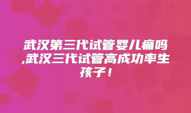 武汉第三代试管婴儿痛吗,武汉三代试管高成功率生孩子！