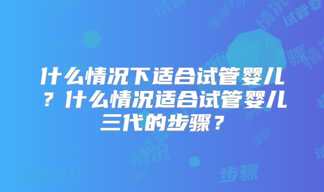 什么情况下适合试管婴儿？什么情况适合试管婴儿三代的步骤？