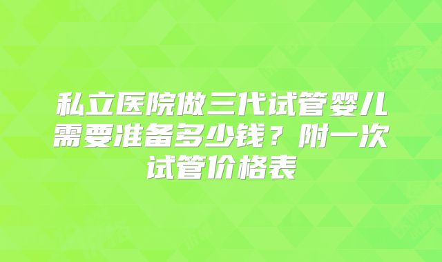 私立医院做三代试管婴儿需要准备多少钱?附一次试管价格表