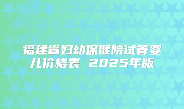 福建省妇幼保健院试管婴儿价格表 2025年版