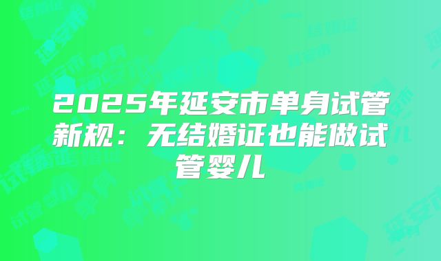 2025年延安市单身试管新规:无结婚证也能做试管婴儿