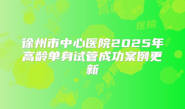 徐州市中心医院2025年高龄单身试管成功案例更新