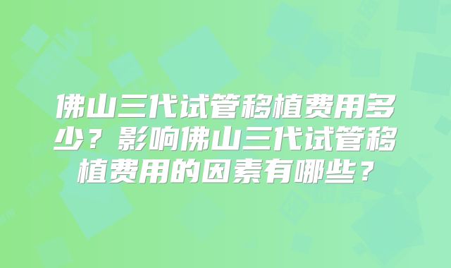 佛山三代试管移植费用多少?影响佛山三代试管移植费用的因素有哪些?