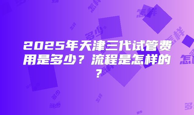 2025年天津三代试管费用是多少?流程是怎样的?
